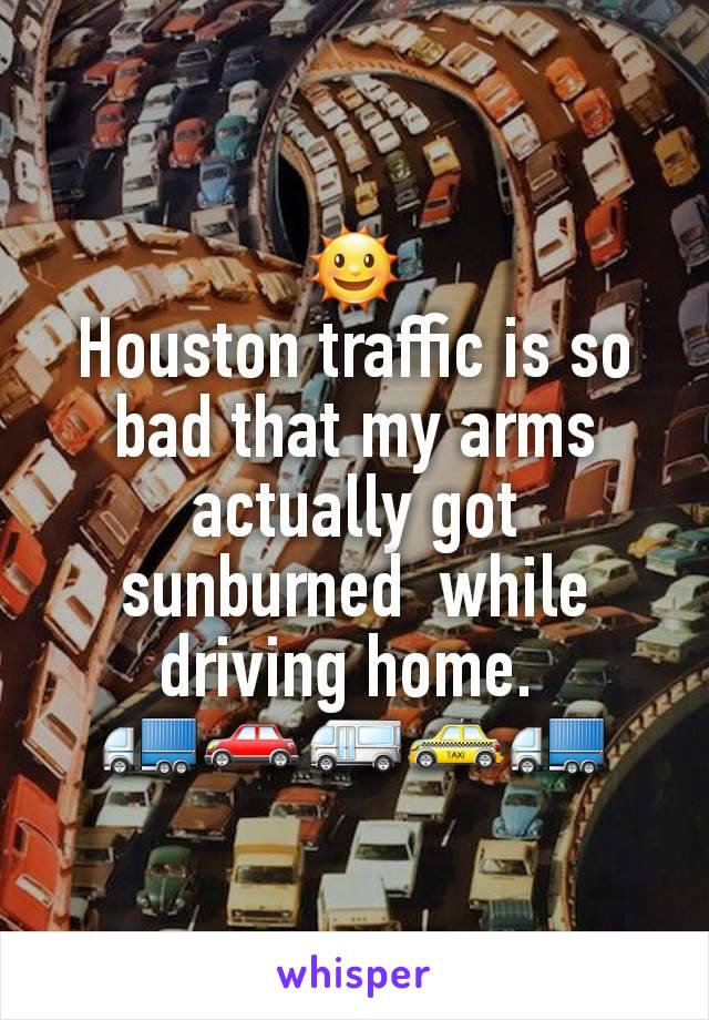 🌞
Houston traffic is so bad that my arms actually got sunburned  while driving home. 
🚛🚗🚐🚕🚛