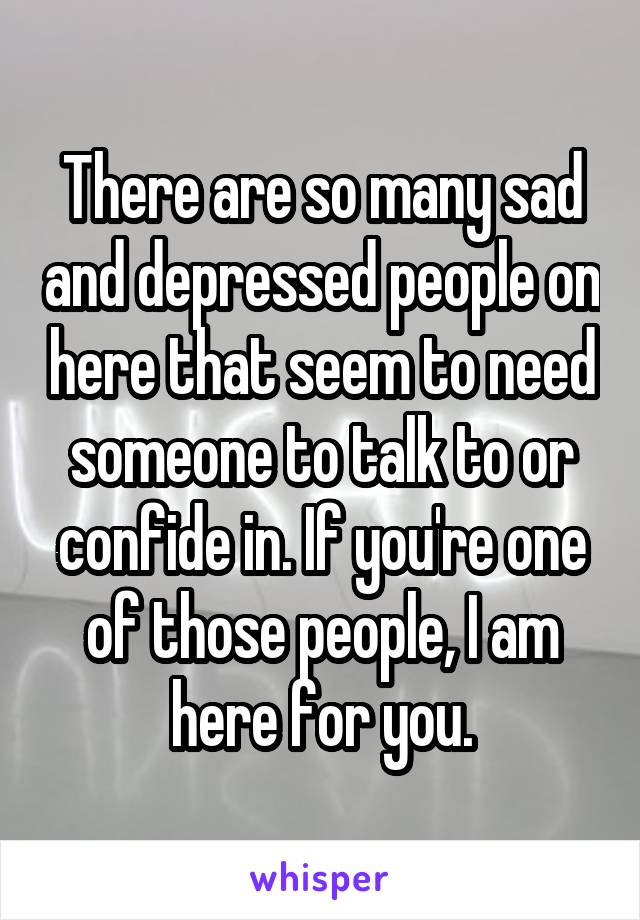 There are so many sad and depressed people on here that seem to need someone to talk to or confide in. If you're one of those people, I am here for you.