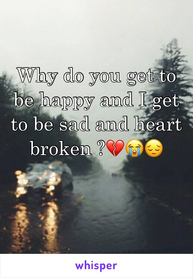 Why do you get to be happy and I get to be sad and heart broken ?💔😭😔 