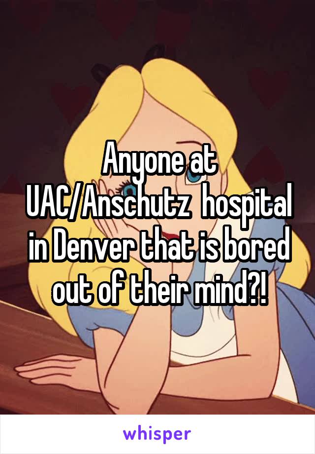 Anyone at UAC/Anschutz  hospital in Denver that is bored out of their mind?!