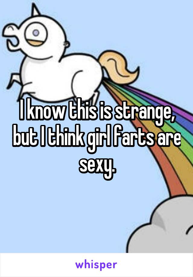 I know this is strange, but I think girl farts are sexy.