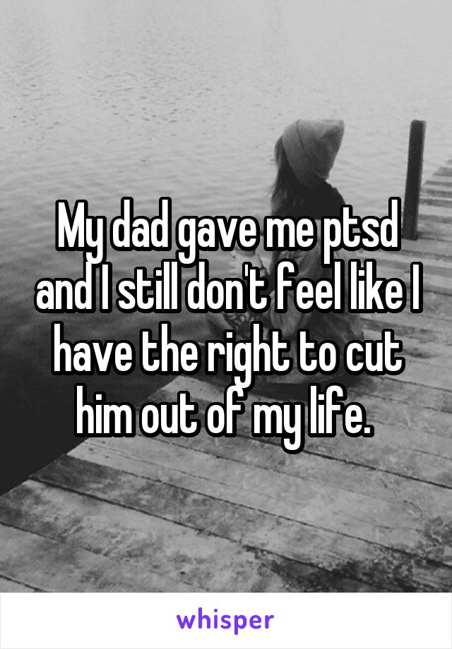 My dad gave me ptsd and I still don't feel like I have the right to cut him out of my life. 