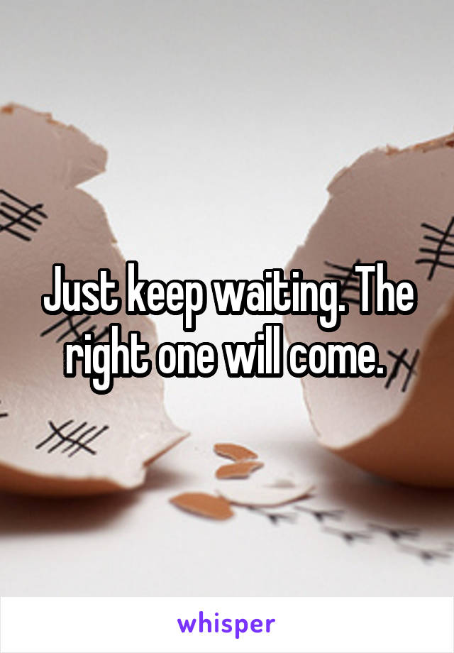 Just keep waiting. The right one will come. 
