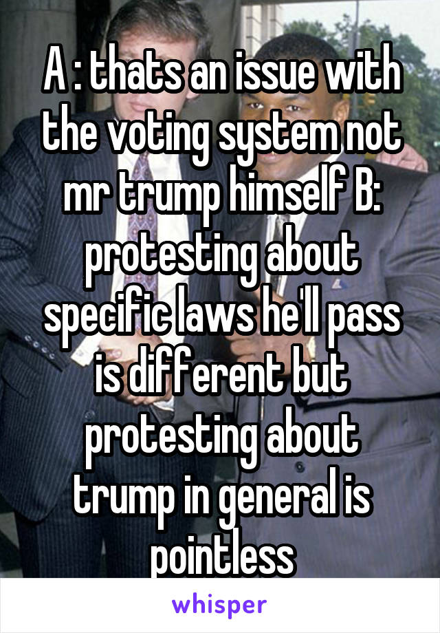 A : thats an issue with the voting system not mr trump himself B: protesting about specific laws he'll pass is different but protesting about trump in general is pointless