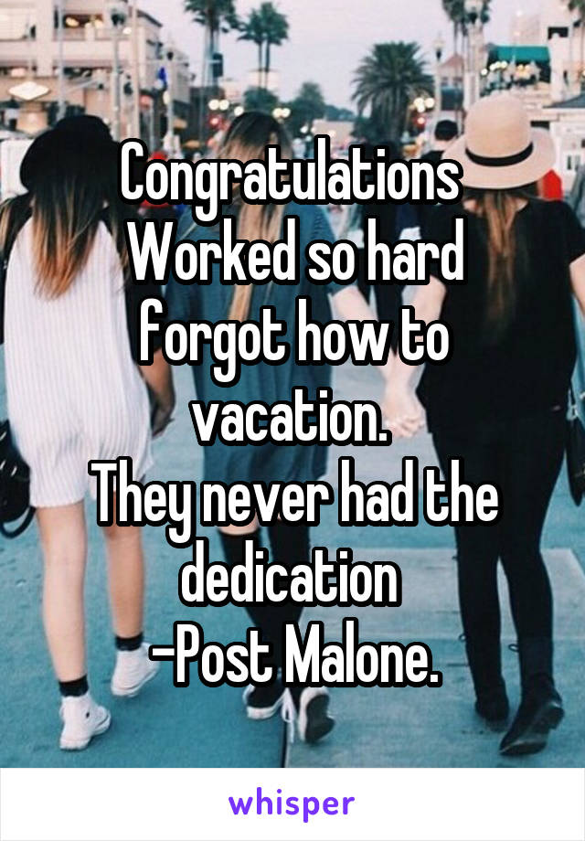 Congratulations 
Worked so hard forgot how to vacation. 
They never had the dedication 
-Post Malone.