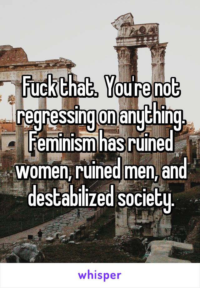Fuck that.  You're not regressing on anything. Feminism has ruined women, ruined men, and destabilized society.