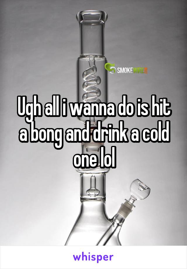 Ugh all i wanna do is hit a bong and drink a cold one lol