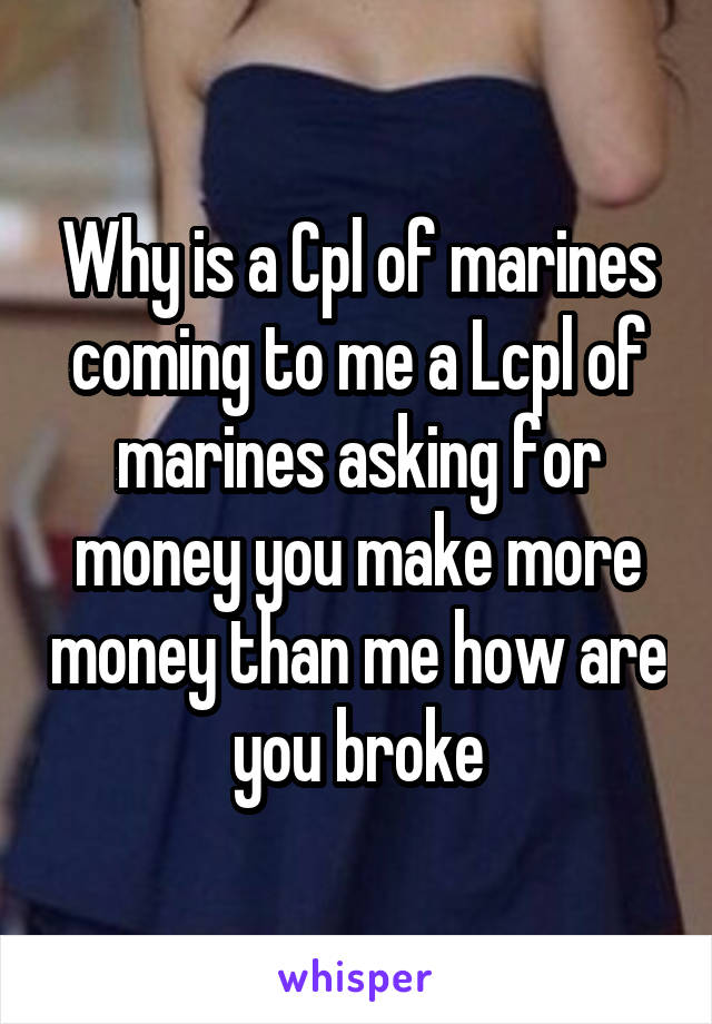 Why is a Cpl of marines coming to me a Lcpl of marines asking for money you make more money than me how are you broke