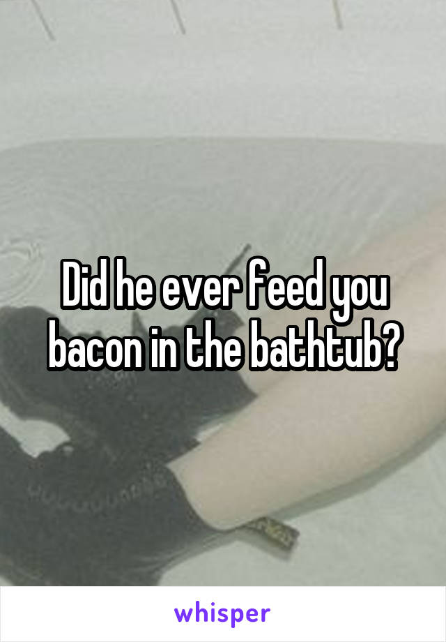 Did he ever feed you bacon in the bathtub?