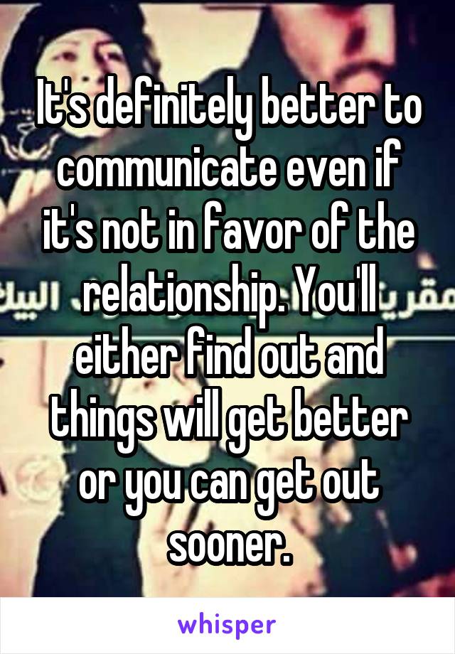 It's definitely better to communicate even if it's not in favor of the relationship. You'll either find out and things will get better or you can get out sooner.