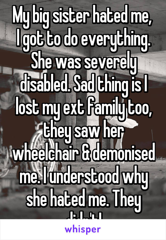 My big sister hated me,  I got to do everything. She was severely disabled. Sad thing is I lost my ext family too, they saw her wheelchair & demonised me. I understood why she hated me. They didn't!