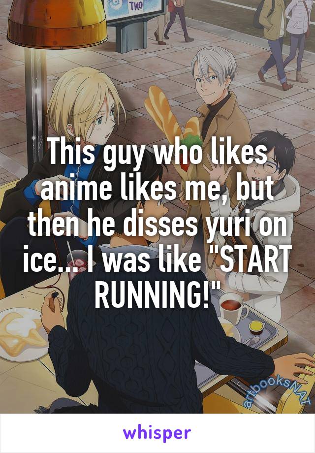 This guy who likes anime likes me, but then he disses yuri on ice... I was like "START RUNNING!"