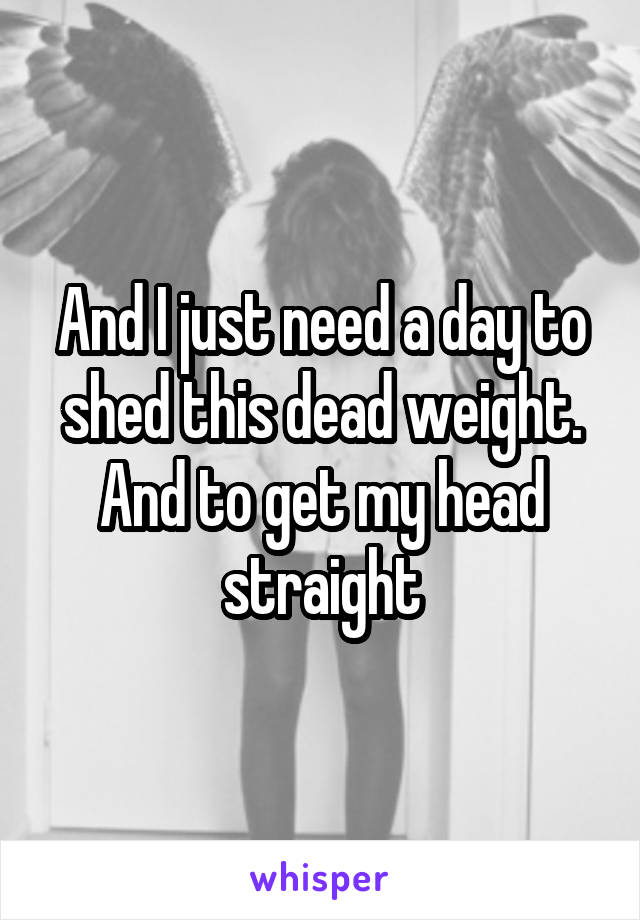 And I just need a day to shed this dead weight. And to get my head straight