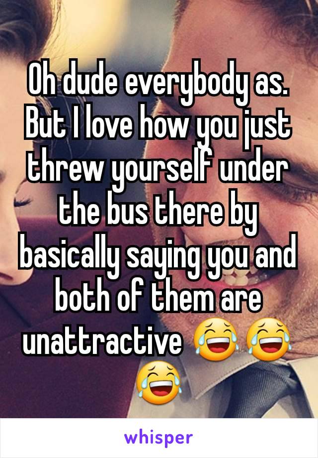 Oh dude everybody as. But I love how you just threw yourself under the bus there by basically saying you and both of them are unattractive 😂😂😂
