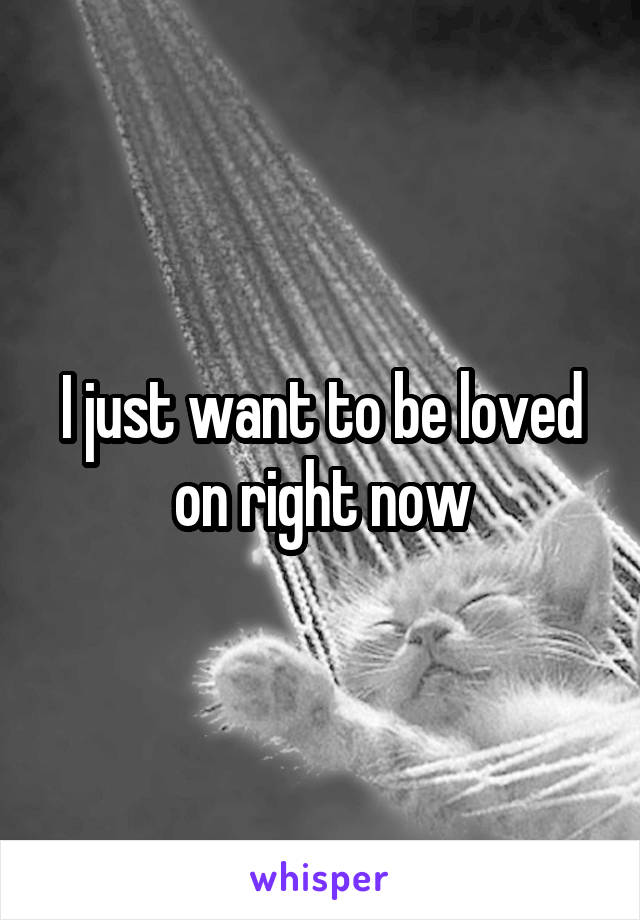 I just want to be loved on right now