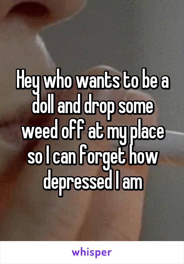 Hey who wants to be a doll and drop some weed off at my place so I can forget how depressed I am