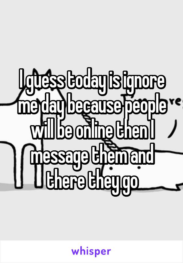 I guess today is ignore me day because people will be online then I message them and there they go