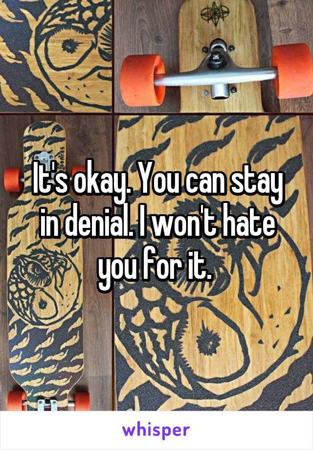 It's okay. You can stay in denial. I won't hate you for it. 