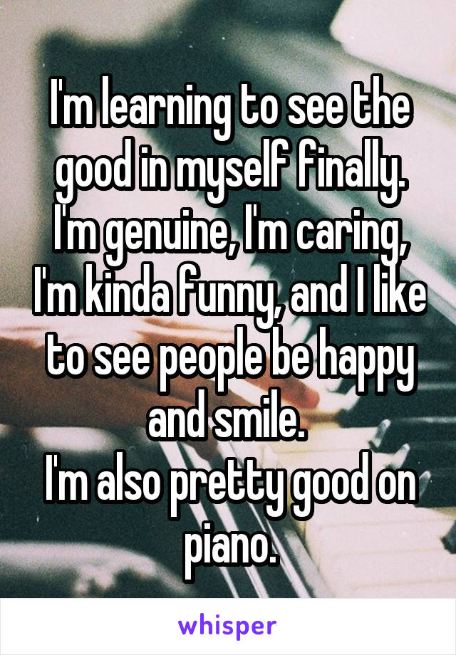 I'm learning to see the good in myself finally. I'm genuine, I'm caring, I'm kinda funny, and I like to see people be happy and smile. 
I'm also pretty good on piano.