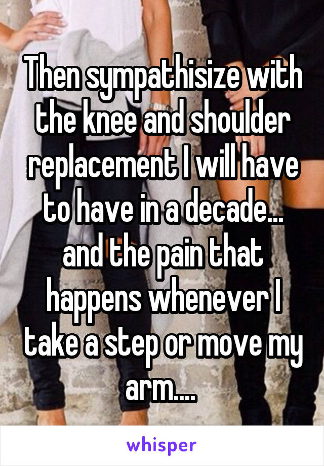 Then sympathisize with the knee and shoulder replacement I will have to have in a decade... and the pain that happens whenever I take a step or move my arm.... 