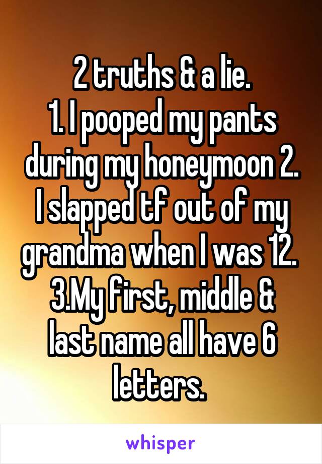 2 truths & a lie.
1. I pooped my pants during my honeymoon 2. I slapped tf out of my grandma when I was 12. 
3.My first, middle & last name all have 6 letters. 