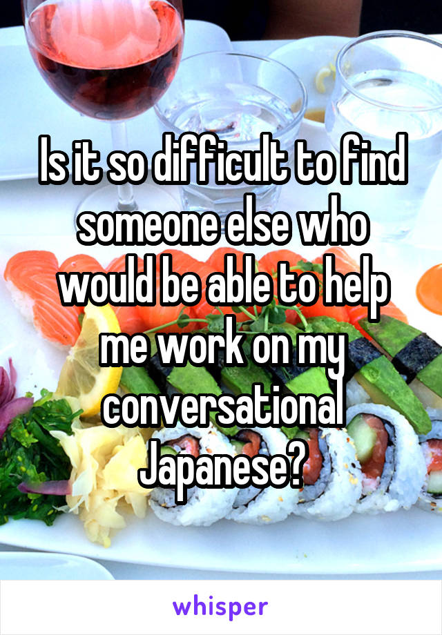 Is it so difficult to find someone else who would be able to help me work on my conversational Japanese?