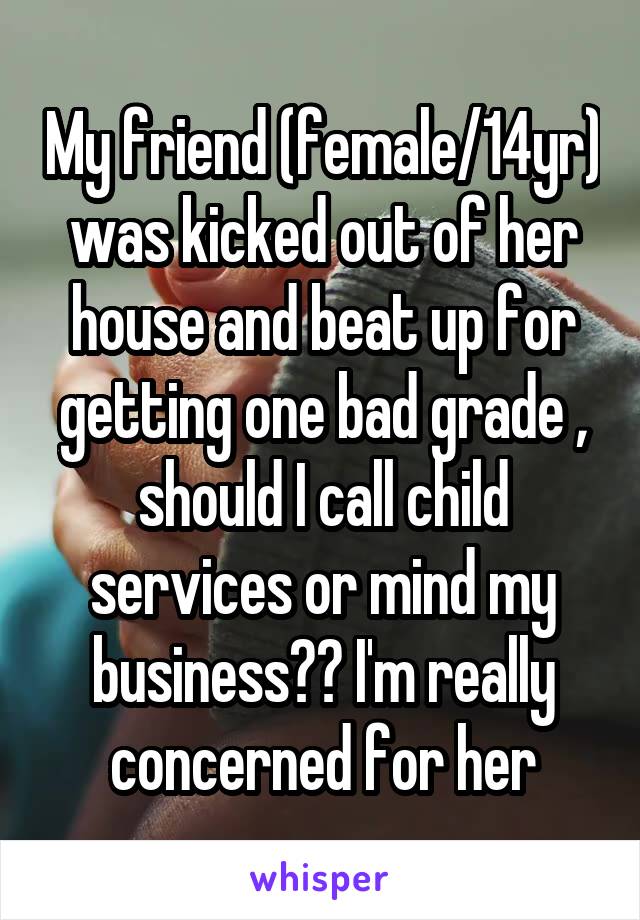 My friend (female/14yr) was kicked out of her house and beat up for getting one bad grade , should I call child services or mind my business?? I'm really concerned for her