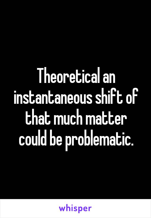 Theoretical an instantaneous shift of that much matter could be problematic.