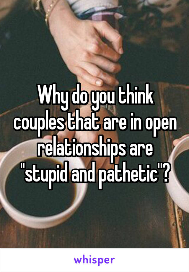  Why do you think couples that are in open relationships are "stupid and pathetic"?