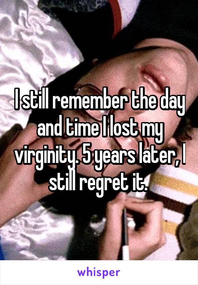 I still remember the day and time I lost my virginity. 5 years later, I still regret it. 