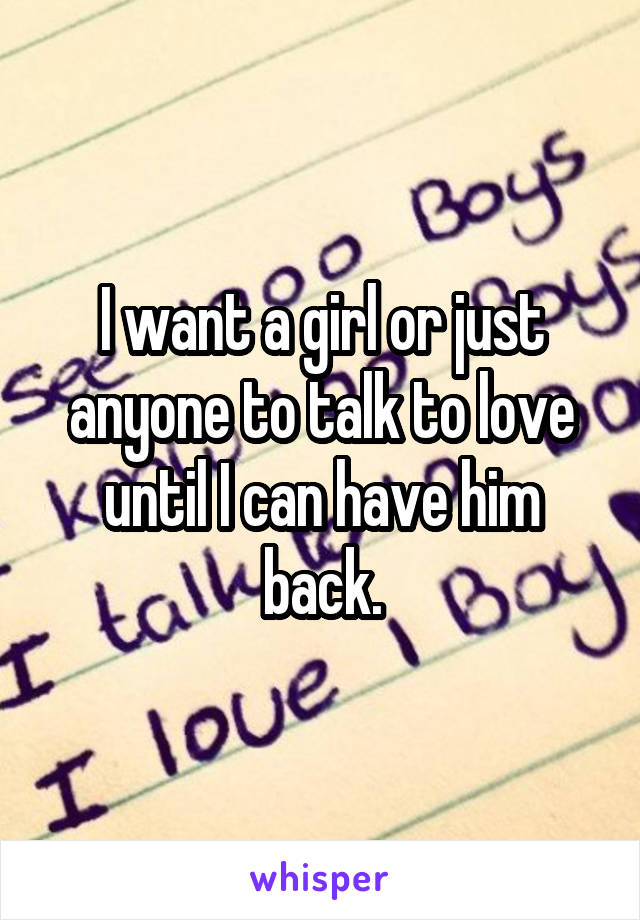 I want a girl or just anyone to talk to love until I can have him back.