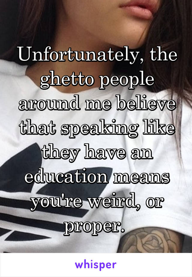 Unfortunately, the ghetto people around me believe that speaking like they have an education means you're weird, or proper. 