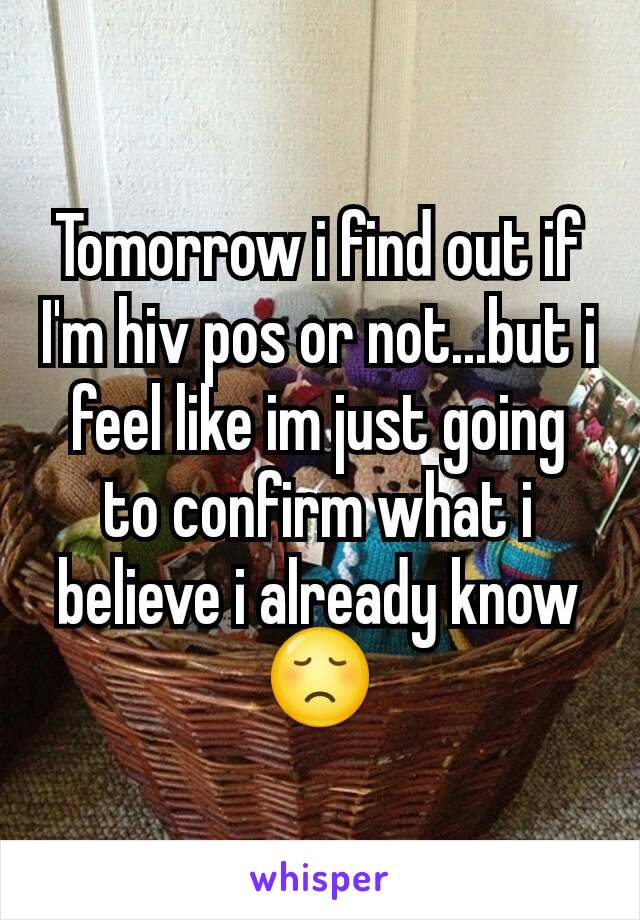 Tomorrow i find out if I'm hiv pos or not...but i feel like im just going to confirm what i believe i already know 😞