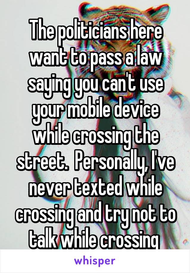 The politicians here want to pass a law saying you can't use your mobile device while crossing the street.  Personally, I've never texted while crossing and try not to talk while crossing 