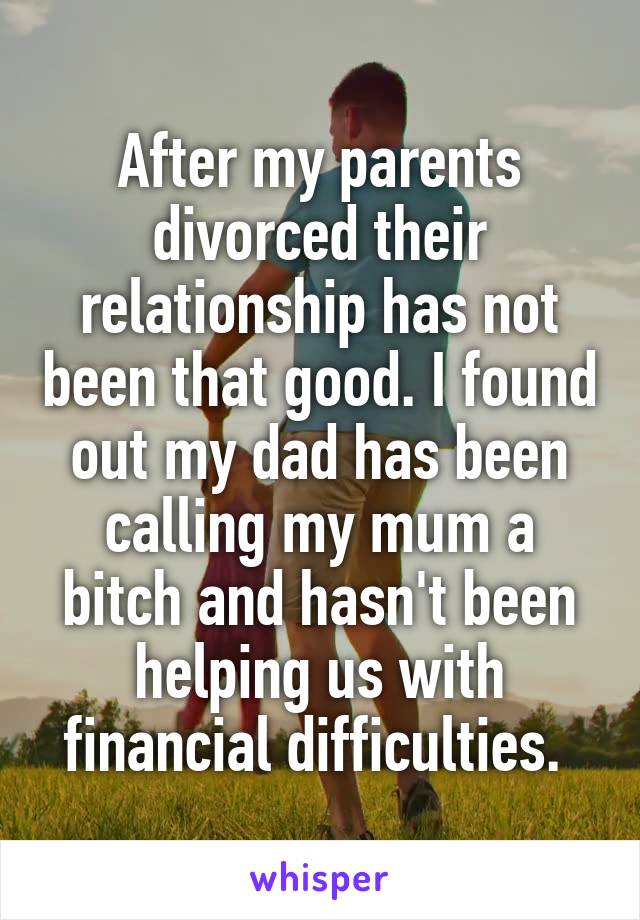 After my parents divorced their relationship has not been that good. I found out my dad has been calling my mum a bitch and hasn't been helping us with financial difficulties. 