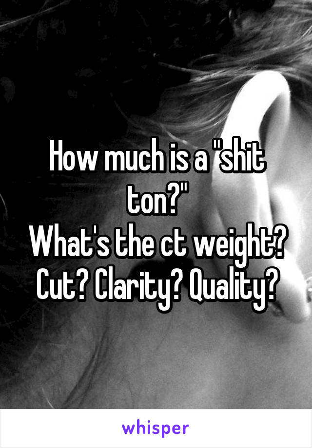 How much is a "shit ton?"
What's the ct weight?
Cut? Clarity? Quality?