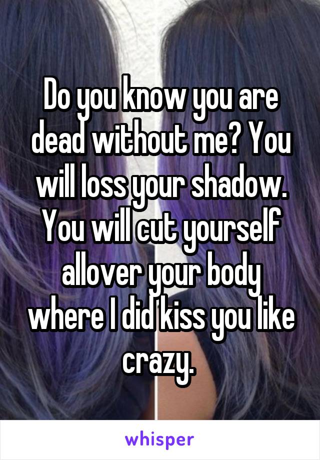 Do you know you are dead without me? You will loss your shadow. You will cut yourself allover your body where I did kiss you like crazy. 