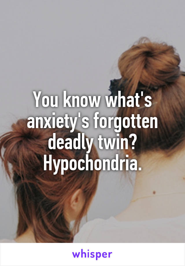 You know what's anxiety's forgotten deadly twin? Hypochondria.