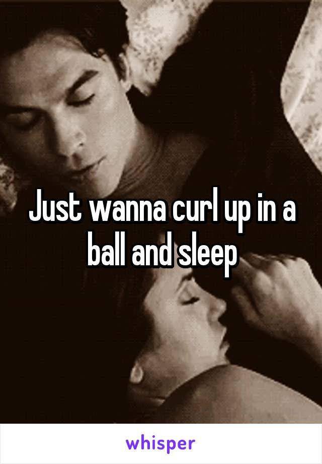 Just wanna curl up in a ball and sleep