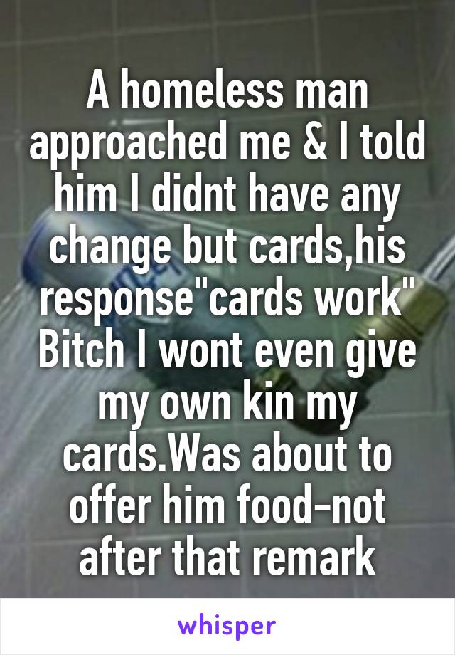 A homeless man approached me & I told him I didnt have any change but cards,his response"cards work" Bitch I wont even give my own kin my cards.Was about to offer him food-not after that remark