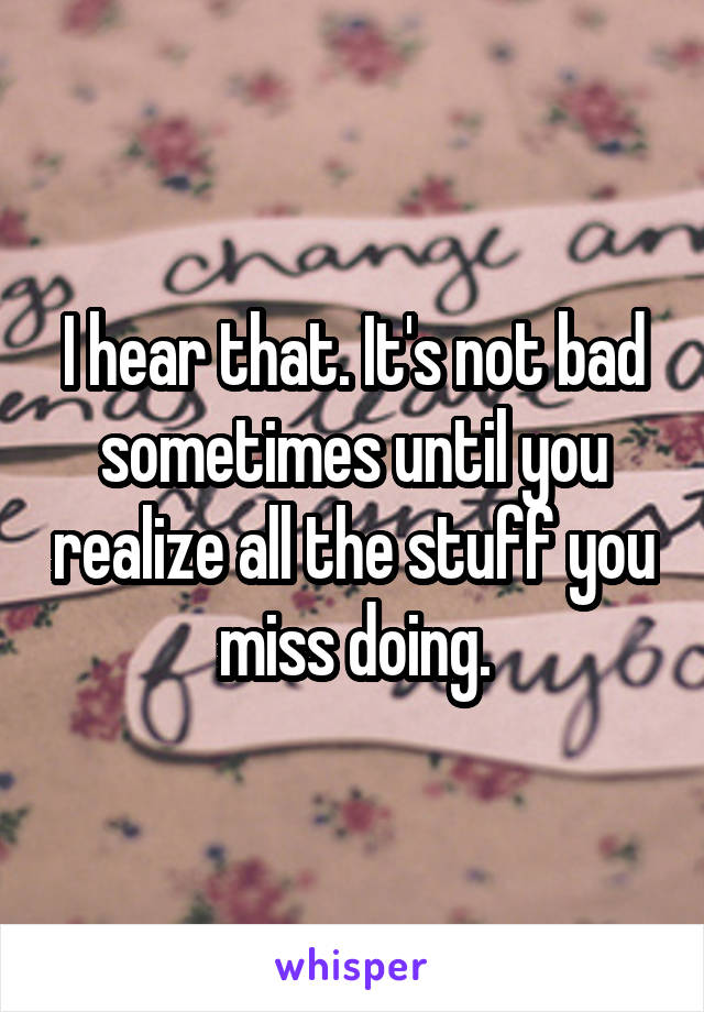 I hear that. It's not bad sometimes until you realize all the stuff you miss doing.