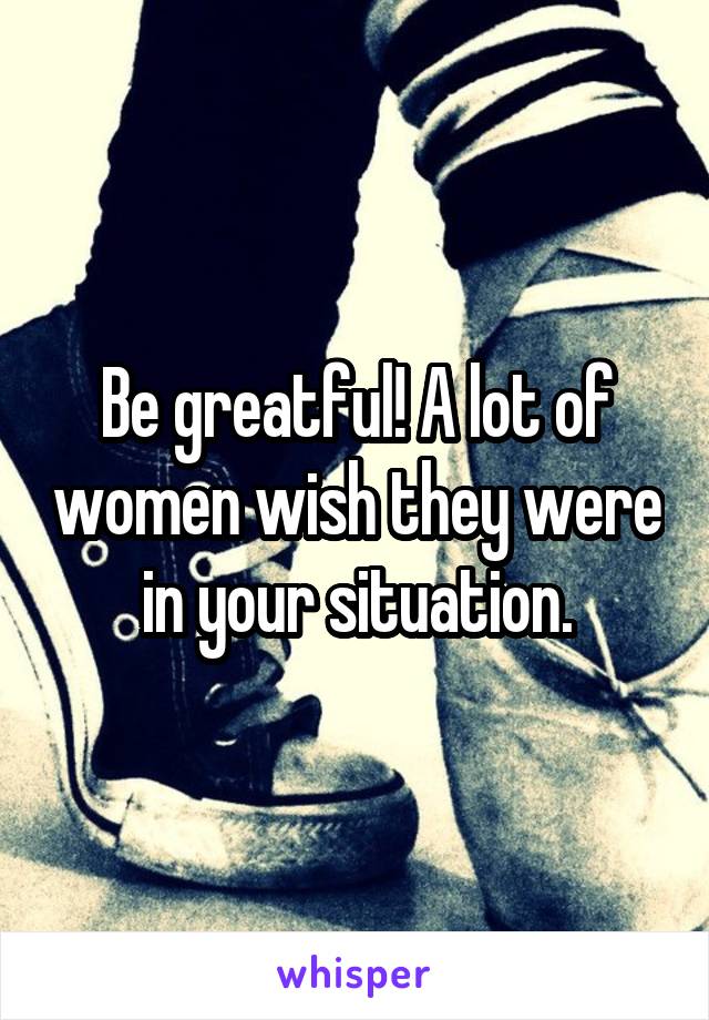 Be greatful! A lot of women wish they were in your situation.