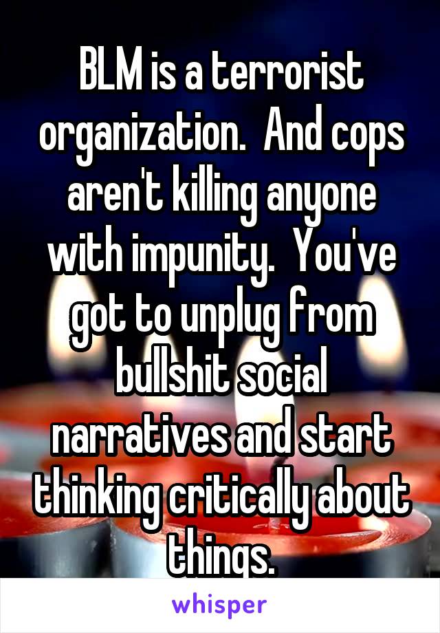 BLM is a terrorist organization.  And cops aren't killing anyone with impunity.  You've got to unplug from bullshit social narratives and start thinking critically about things.