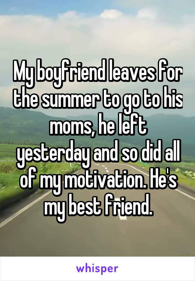 My boyfriend leaves for the summer to go to his moms, he left yesterday and so did all of my motivation. He's my best friend.