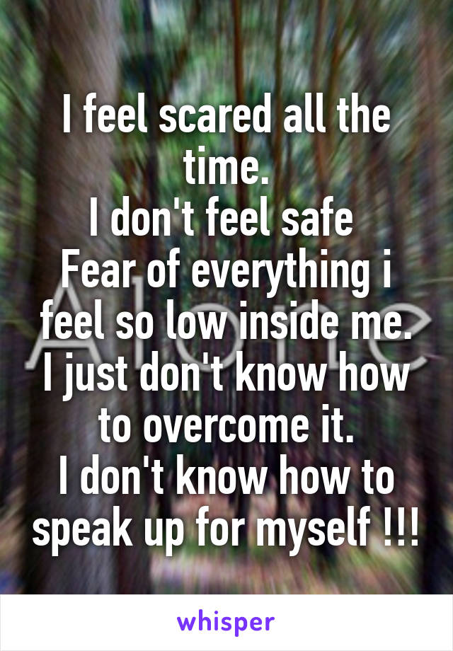 I feel scared all the time.
I don't feel safe 
Fear of everything i feel so low inside me.
I just don't know how to overcome it.
I don't know how to speak up for myself !!!