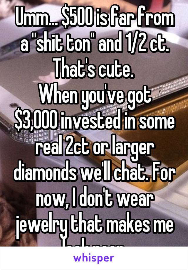 Umm... $500 is far from a "shit ton" and 1/2 ct. That's cute. 
When you've got $3,000 invested in some real 2ct or larger diamonds we'll chat. For now, I don't wear jewelry that makes me look poor.