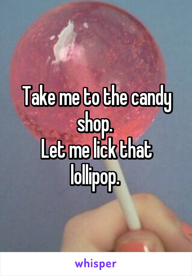 Take me to the candy shop. 
Let me lick that lollipop. 