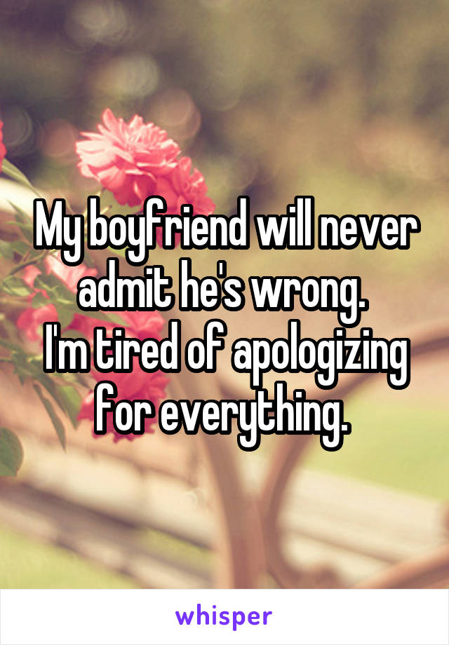 My boyfriend will never admit he's wrong. 
I'm tired of apologizing for everything. 