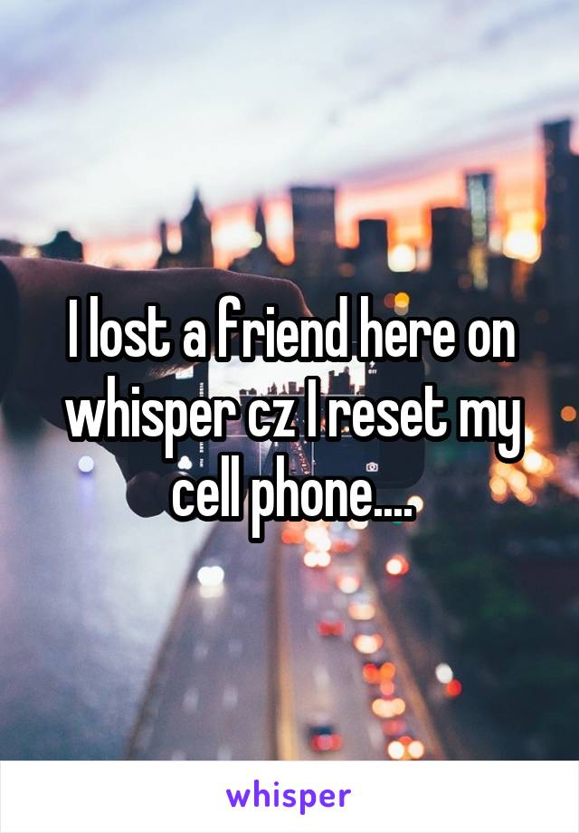 I lost a friend here on whisper cz I reset my cell phone....