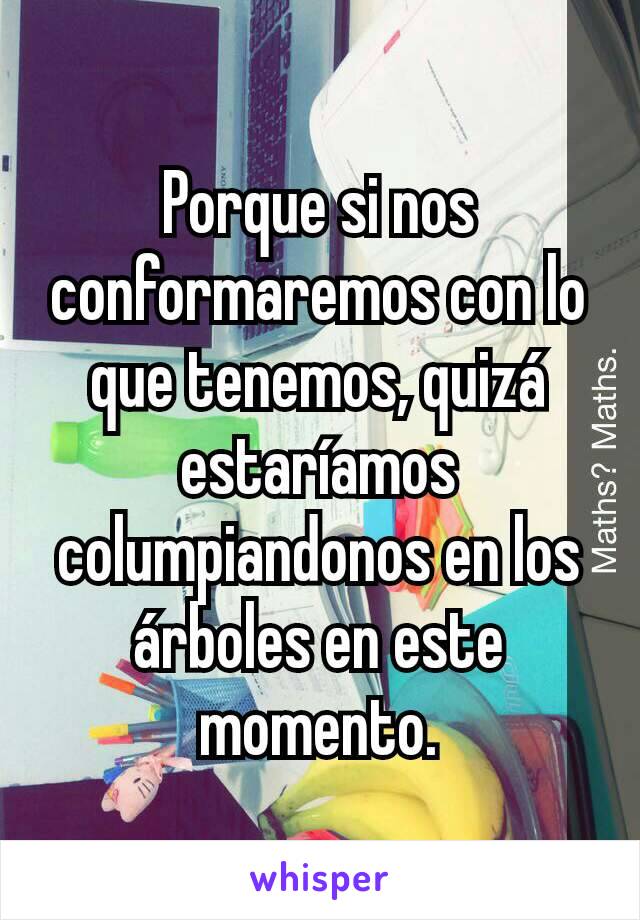 Porque si nos conformaremos con lo que tenemos, quizá estaríamos columpiandonos en los árboles en este momento.